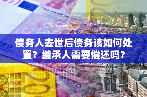 武汉债务人去世后债务该如何处置？继承人需要偿还吗？