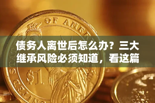武汉债务人离世后怎么办？三大继承风险必须知道，看这篇就够了