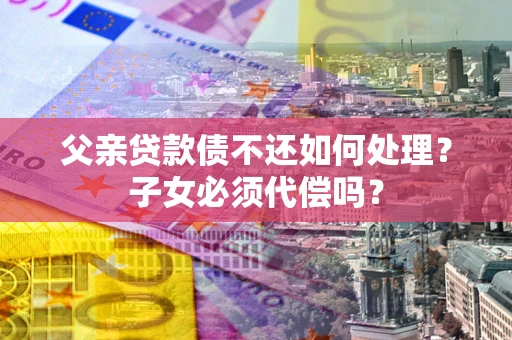 武汉父亲贷款债不还如何处理？子女必须代偿吗？